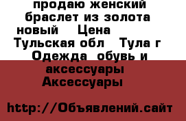 продаю женский браслет из золота (новый) › Цена ­ 50 000 - Тульская обл., Тула г. Одежда, обувь и аксессуары » Аксессуары   